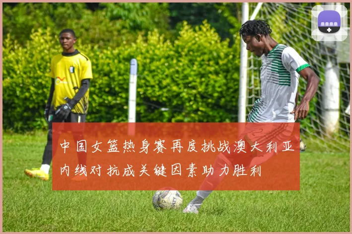中国女篮热身赛再度挑战澳大利亚内线对抗成关键因素助力胜利