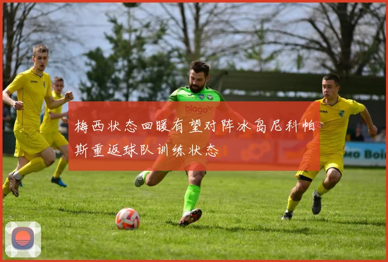 梅西状态回暖有望对阵冰岛尼科帕斯重返球队训练状态
