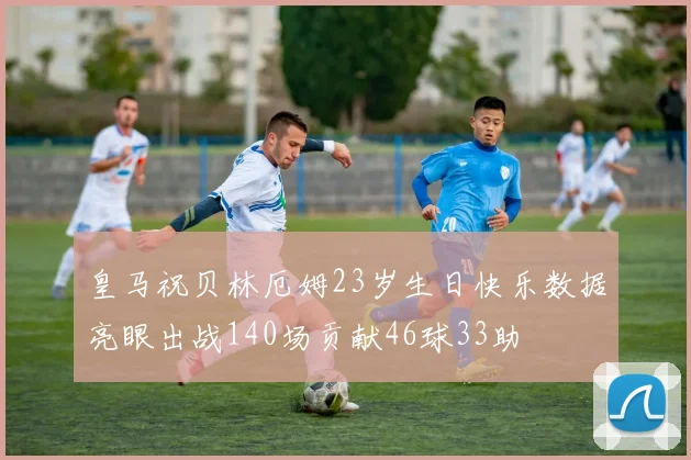 皇马祝贝林厄姆23岁生日快乐数据亮眼出战140场贡献46球33助
