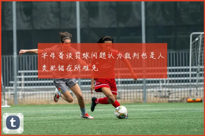字母哥谈罚球问题认为裁判也是人类犯错在所难免