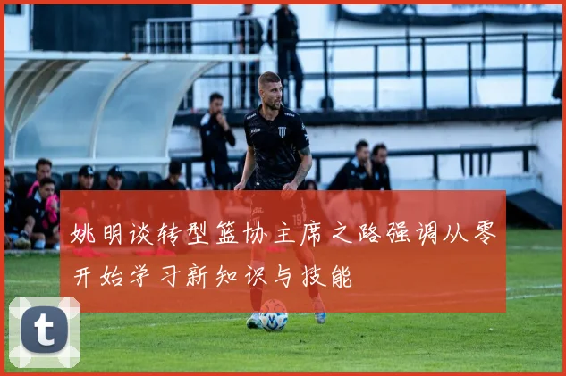 姚明谈转型篮协主席之路强调从零开始学习新知识与技能