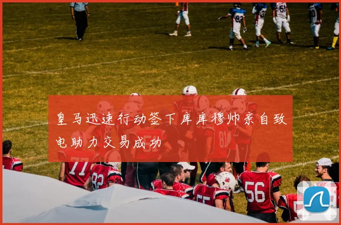 皇马迅速行动签下库库穆帅亲自致电助力交易成功