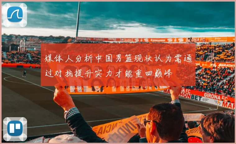 媒体人分析中国男篮现状认为需通过对抗提升实力才能重回巅峰