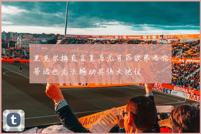 里克尔梅直言皇马无可匹敌弗洛伦蒂诺也无法撼动其伟大地位