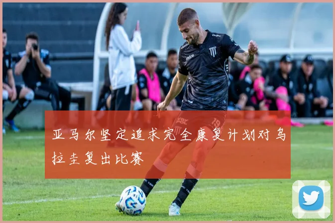 亚马尔坚定追求完全康复计划对乌拉圭复出比赛