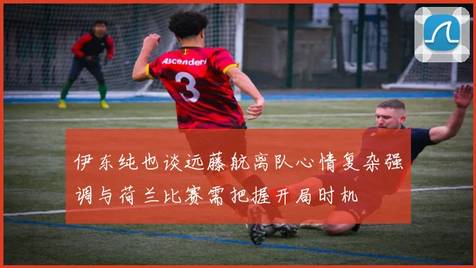伊东纯也谈远藤航离队心情复杂强调与荷兰比赛需把握开局时机