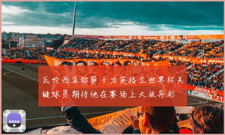 瓦伦西亚称萨卡为英格兰世界杯关键球员期待他在赛场上大放异彩