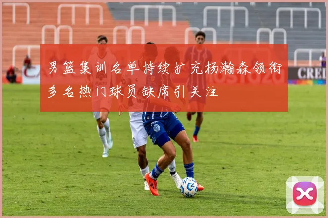 男篮集训名单持续扩充杨瀚森领衔多名热门球员缺席引关注