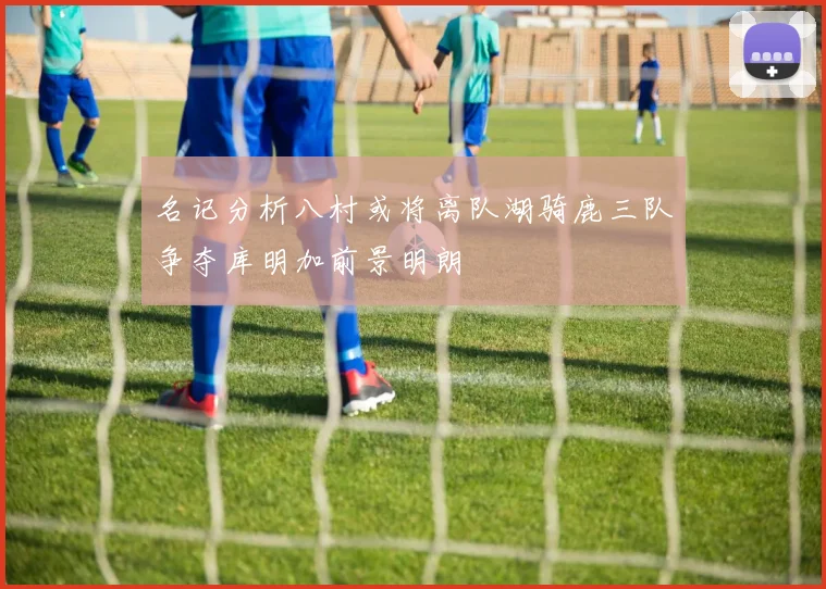 名记分析八村或将离队湖骑鹿三队争夺库明加前景明朗