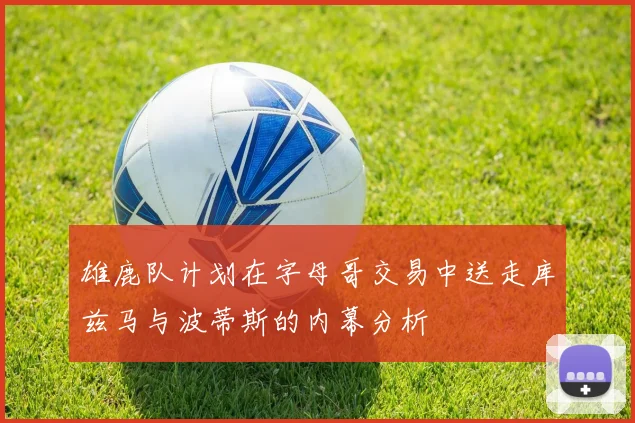 雄鹿队计划在字母哥交易中送走库兹马与波蒂斯的内幕分析