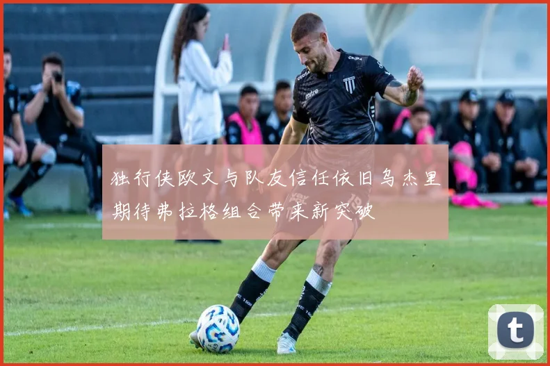 独行侠欧文与队友信任依旧乌杰里期待弗拉格组合带来新突破