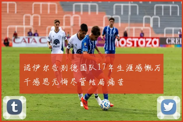诺伊尔告别德国队17年生涯感慨万千感恩无悔尽管结局痛苦