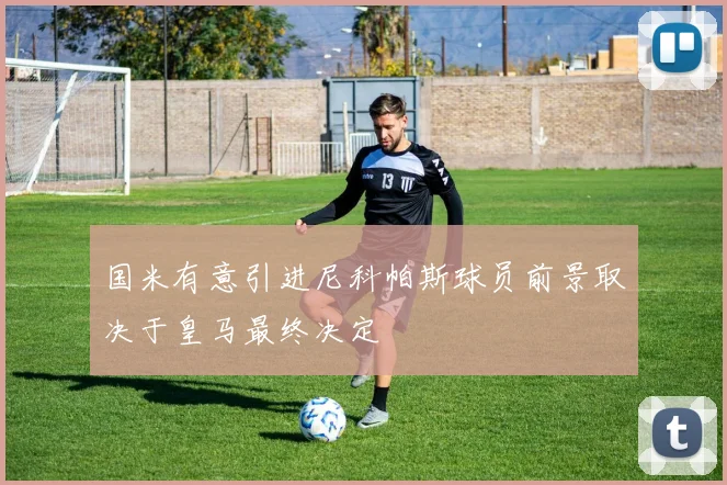 国米有意引进尼科帕斯球员前景取决于皇马最终决定