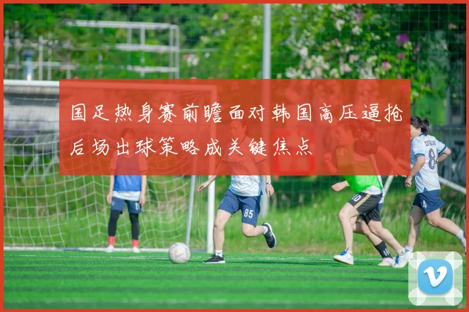 国足热身赛前瞻面对韩国高压逼抢后场出球策略成关键焦点