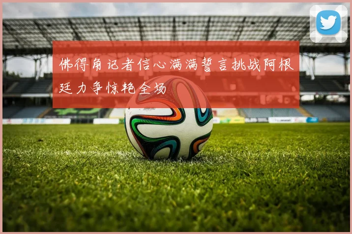佛得角记者信心满满誓言挑战阿根廷力争惊艳全场