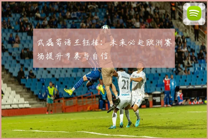 武磊寄语王钰栋：未来必赴欧洲赛场提升节奏与自信